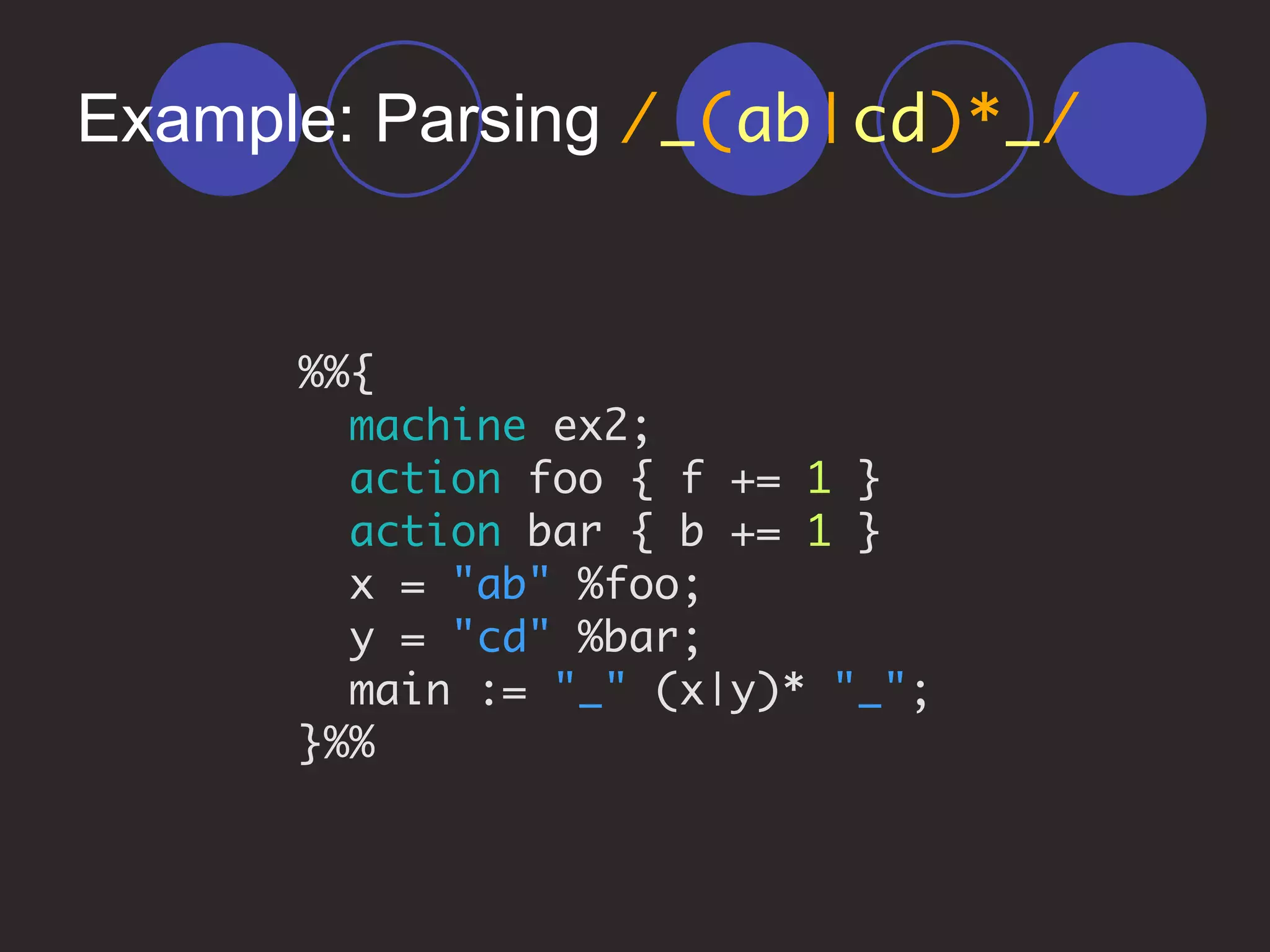 Example: Parsing /_(ab|cd)*_/
%%{
machine ex2;
action foo { f += 1 }
action bar { b += 1 }
x = "ab" %foo;
y = "cd" %bar;
main := "_" (x|y)* "_";
}%%
 