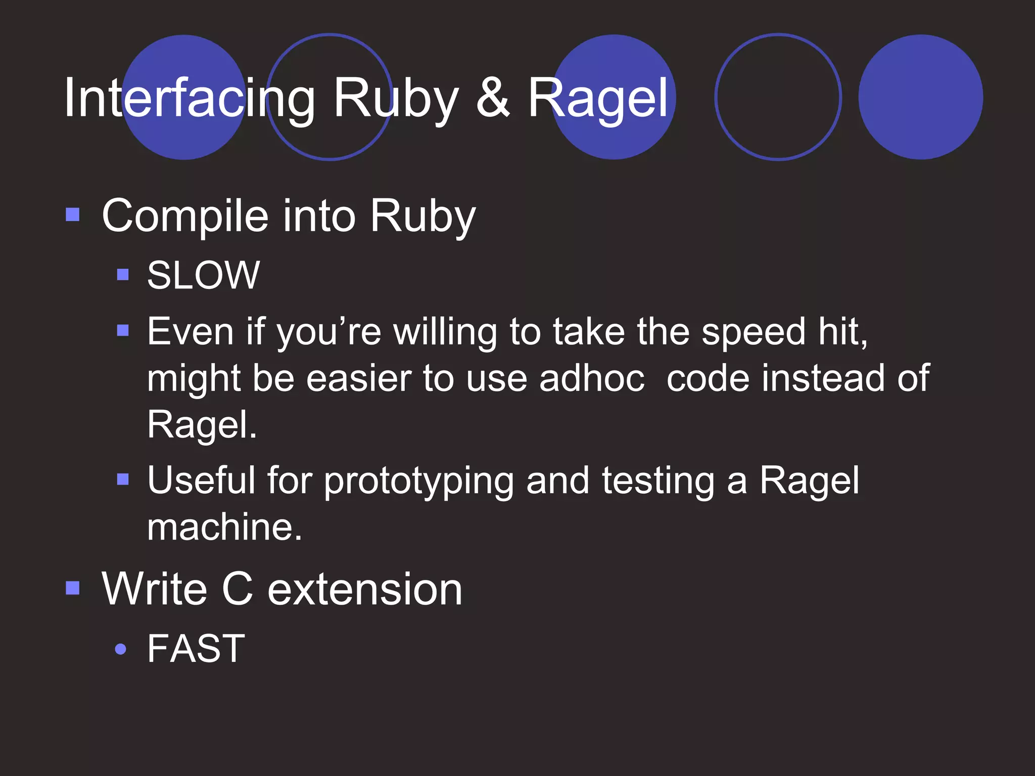 Interfacing Ruby & Ragel
 Compile into Ruby
 SLOW
 Even if you’re willing to take the speed hit,
might be easier to use adhoc code instead of
Ragel.
 Useful for prototyping and testing a Ragel
machine.
 Write C extension
• FAST
 