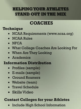 COACHES
Technique
 NCAA Requirements (www.ncaa.org)
 NCAA Rules
 NFCA
 What College Coaches Are Looking For
 When Are They Looking
 Academics
Information Distribution
 Profiles (sample)
 E-mails (sample)
 Ground Roamers
 Website (team)
 Travel Schedule
 Skills Video
Contact Colleges for your Athletes
 Include High School Information
 