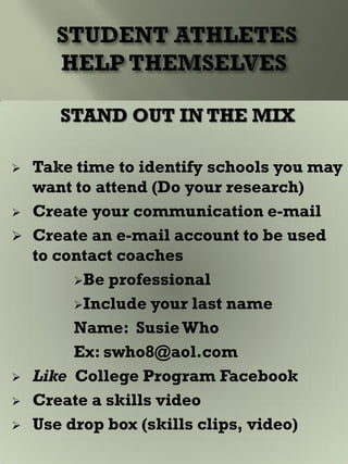 STAND OUT IN THE MIX
 Take time to identify schools you may
want to attend (Do your research)
 Create your communication e-mail
 Create an e-mail account to be used
to contact coaches
Be professional
Include your last name
Name: SusieWho
Ex: swho8@aol.com
 Like College Program Facebook
 Create a skills video
 Use drop box (skills clips, video)
 