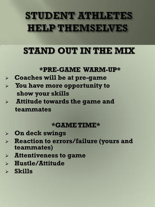 STAND OUT IN THE MIX
*PRE-GAME WARM-UP*
 Coaches will be at pre-game
 You have more opportunity to
show your skills
 Attitude towards the game and
teammates
*GAME TIME*
 On deck swings
 Reaction to errors/failure (yours and
teammates)
 Attentiveness to game
 Hustle/Attitude
 Skills
 