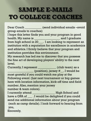 Dear Coach ___________ (send individual emails –avoid
group emails to coaches)
I hope this letter finds you and your program in good
health. My name is _________________ and I graduate
from high school in 20___. I am looking to represent an
institution with a reputation for excellence in academics
and athletics. I firmly believe that your program and
institution provides this environment.
My research has led me to discover that you possess
the fine art of developing players’ ability to the next
level.
Currently, I represent ____________ (club team) as a
_________________ (position), jersey #__. I would be
most grateful if you could watch me play at the
Following event: (List next tournament or big games
here with location information, kick-off time and field
number. Also, mention your jersey
number & team colors).
I currently attend _______________ High School and
have a GPA of ___ . I would be delighted if you could
send me additional information about your program
(such as camp details). I look forward to hearing from
you,
Sincerely,
 