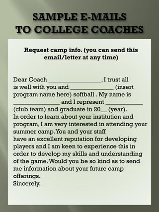 Request camp info. (you can send this
email/letter at any time)
Dear Coach _________________,I trust all
is well with you and ______________ (insert
program name here) softball . My name is
_______________ and I represent ____________
(club team) and graduate in 20__ (year).
In order to learn about your institution and
program, I am very interested in attending your
summer camp.You and your staff
have an excellent reputation for developing
players and I am keen to experience this in
order to develop my skills and understanding
of the game.Would you be so kind as to send
me information about your future camp
offerings.
Sincerely,
 