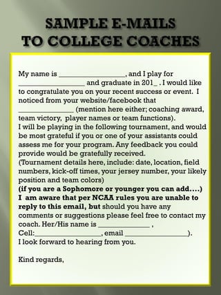 My name is __________________, and I play for
__________________ and graduate in 201_ . I would like
to congratulate you on your recent success or event. I
noticed from your website/facebook that
_______________ (mention here either; coaching award,
team victory, player names or team functions).
I will be playing in the following tournament, and would
be most grateful if you or one of your assistants could
assess me for your program. Any feedback you could
provide would be gratefully received.
(Tournament details here, include: date, location, field
numbers, kick-off times, your jersey number, your likely
position and team colors)
(if you are a Sophomore or younger you can add....)
I am aware that per NCAA rules you are unable to
reply to this email, but should you have any
comments or suggestions please feel free to contact my
coach. Her/His name is ______________ ,
Cell:__________________, email _________________).
I look forward to hearing from you.
Kind regards,
 