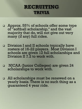  Approx. 55% of schools offer some type
of “softball scholarship,” and the vast
majority that do, will not give out very
many (if any) full rides.
 Division I and II schools typically have
rosters of 16-22 players. Most Division I
schools are given 12 full scholarships and
Division II 7.2 to work with.
 NJCAA (Junior Colleges) are given 24
scholarships to work with.
 All scholarships must be renewed on a
yearly basis.There is no such thing as a
guaranteed 4 year ride.
 