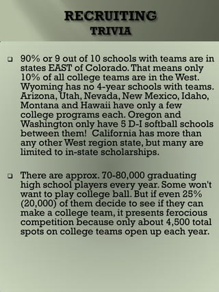  90% or 9 out of 10 schools with teams are in
states EAST of Colorado.That means only
10% of all college teams are in the West.
Wyoming has no 4-year schools with teams.
Arizona, Utah, Nevada, New Mexico, Idaho,
Montana and Hawaii have only a few
college programs each. Oregon and
Washington only have 5 D-I softball schools
between them! California has more than
any other West region state, but many are
limited to in-state scholarships.
 There are approx. 70-80,000 graduating
high school players every year. Some won't
want to play college ball. But if even 25%
(20,000) of them decide to see if they can
make a college team, it presents ferocious
competition because only about 4,500 total
spots on college teams open up each year.
 