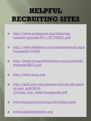  http://www.ncsasports.org/blog/wp-
content/uploads/2011/07/CBSA1.pdf
 http://www.nfhslearn.com/electiveDetail.aspx
?courseID=14000
 http://www.ncaapublications.com/productdo
wnloads/EB13.pdf
 http://www.ncaa.org
 http://grfx.cstv.com/photos/schools/afa/genr
el/auto_pdf/2012-
13/misc_non_event/ncaaguide.pdf
 www.fastpitchrecruiting.com/index.html
 www.eligibilitycenter.org
 