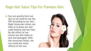 Rage Hair Salon Tips For Flawless Skin
 Sun can quickly burn our
skin so we need to use the
SPF According to our skin,
Right Sunscreen lotion can
help us to keep our skin
Look healthy and tan free.
By the effect of sun
screen our skin looks so
dull and damaged. With
the sunscreen lotion, we
can avoid the worst
effects of the sun.
 