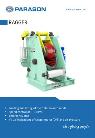 • Loading and lifting of the roller in auto mode
• Speed control at 0-10RPM
• Emergency stop
• Visual indications of ragger motor ‘ON’ and air pressure
www.parason.com
RAGGER
the refining people
 
