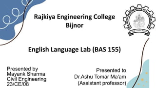 Rajkiya Engineering College
Bijnor
English Language Lab (BAS 155)
Presented to
Dr.Ashu Tomar Ma'am
(Assistant professor)
Presented by
Mayank Sharma
Civil Engineering
23/CE/08
 