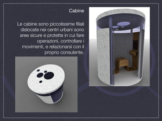 Cabine

Le cabine sono piccolissime ﬁliali
 dislocate nei centri urbani sono
 aree sicure e protette in cui fare
          operazioni, controllare i
  movimenti, e relazionarsi con il
             proprio consulente.
 