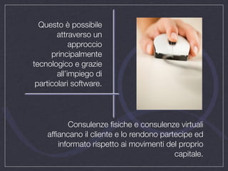 Questo è possibile
        attraverso un
             approccio
      principalmente
tecnologico e grazie
        all’impiego di
 particolari software.




          Consulenze ﬁsiche e consulenze virtuali
    afﬁancano il cliente e lo rendono partecipe ed
       informato rispetto ai movimenti del proprio
                                          capitale.
 