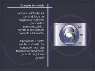 Consulente virtuale

La ﬁgura dell’Avatar è il
      punto di forza del
  progetto: un software
            personale e
      personalizzabile a
 portata di clic, sempre
  presente e informato.

  Rappresenta il nostro
  simulacro virtuale che
    conosce i nostri dati
ﬁnanziari e l’andamento
    generale degli indici
                 bancari.
 