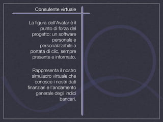 Consulente virtuale

La ﬁgura dell’Avatar è il
      punto di forza del
  progetto: un software
            personale e
      personalizzabile a
 portata di clic, sempre
  presente e informato.

  Rappresenta il nostro
  simulacro virtuale che
    conosce i nostri dati
ﬁnanziari e l’andamento
    generale degli indici
                 bancari.
 