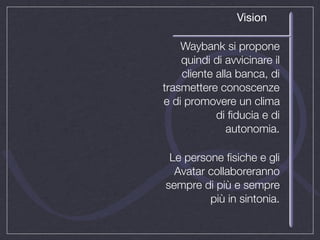 Vision

    Waybank si propone
    quindi di avvicinare il
    cliente alla banca, di
trasmettere conoscenze
e di promovere un clima
            di ﬁducia e di
               autonomia.

 Le persone ﬁsiche e gli
  Avatar collaboreranno
sempre di più e sempre
         più in sintonia.
 