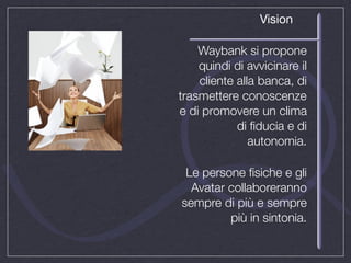 Vision

    Waybank si propone
    quindi di avvicinare il
    cliente alla banca, di
trasmettere conoscenze
e di promovere un clima
            di ﬁducia e di
               autonomia.

 Le persone ﬁsiche e gli
  Avatar collaboreranno
sempre di più e sempre
         più in sintonia.
 
