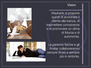 Vision

    Waybank si propone
    quindi di avvicinare il
    cliente alla banca, di
trasmettere conoscenze
e di promovere un clima
            di ﬁducia e di
               autonomia.

 Le persone ﬁsiche e gli
  Avatar collaboreranno
sempre di più e sempre
         più in sintonia.
 