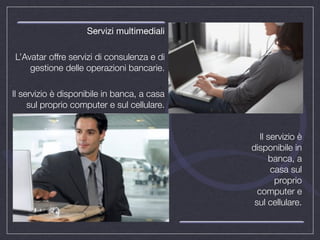 Servizi multimediali

L’Avatar offre servizi di consulenza e di
    gestione delle operazioni bancarie.

Il servizio è disponibile in banca, a casa
     sul proprio computer e sul cellulare.


                                                Il servizio è
                                             disponibile in
                                                   banca, a
                                                    casa sul
                                                     proprio
                                               computer e
                                              sul cellulare.
 