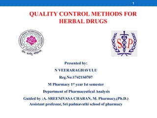 QUALITY CONTROL METHODS FOR
HERBAL DRUGS
Presented by:
N VEERARAGHAVULU
Reg.No:17421S0707
M Pharmacy 1st year Ist semester
Department of Pharmaceutical Analysis
Guided by :A. SREENIVASA CHARAN, M. Pharmacy,(Ph.D.)
Assistant professor, Sri padmavathi school of pharmacy
1
 