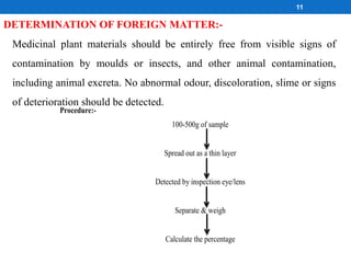 DETERMINATION OF FOREIGN MATTER:-
Medicinal plant materials should be entirely free from visible signs of
contamination by moulds or insects, and other animal contamination,
including animal excreta. No abnormal odour, discoloration, slime or signs
of deterioration should be detected.
Procedure:-
100-500g of sample
Spread out as a thin layer
Detected by inspection eye/lens
Separate & weigh
Calculate the percentage
11
 