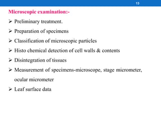 Microscopic examination:-
 Preliminary treatment.
 Preparation of specimens
 Classification of microscopic particles
 Histo chemical detection of cell walls & contents
 Disintegration of tissues
 Measurement of specimens-microscope, stage micrometer,
ocular micrometer
 Leaf surface data
13
 
