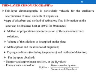 THIN-LAYER CHROMATOGRAPHY:-
 Thin-layer chromatography is particularly valuable for the qualitative
determination of small amounts of impurities.
type of adsorbent and method of activation; if no information on the
latter can be obtained, heat at 110°C for 30 minutes;
 Method of preparation and concentration of the test and reference
solutions;
 Volume of the solutions to be applied on the plate;
 Mobile phase and the distance of migration;
 Drying conditions (including temperature) and method of detection;
 For the spots obtained:
− Number and approximate position, or the Rf values
− Fluorescence and colour.
Rf Value = -------------------------------------
Distance travelled by solute
Distance travelled by solvent
14
 