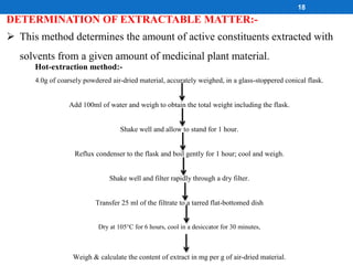 DETERMINATION OF EXTRACTABLE MATTER:-
 This method determines the amount of active constituents extracted with
solvents from a given amount of medicinal plant material.
18
Hot-extraction method:-
4.0g of coarsely powdered air-dried material, accurately weighed, in a glass-stoppered conical flask.
Add 100ml of water and weigh to obtain the total weight including the flask.
Shake well and allow to stand for 1 hour.
Reflux condenser to the flask and boil gently for 1 hour; cool and weigh.
Shake well and filter rapidly through a dry filter.
Transfer 25 ml of the filtrate to a tarred flat-bottomed dish
Dry at 105°C for 6 hours, cool in a desiccator for 30 minutes,
Weigh & calculate the content of extract in mg per g of air-dried material.
 