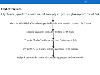 19
Cold-extraction:-
4.0g of coarsely powdered air-dried material, accurately weighed, in a glass-stoppered conical flask.
Macerate with 100ml of the solvent specified for the plant material concerned for 6 hours,
Shaking frequently, then allow to stand for 18 hours.
Transfer 25 ml of the filtrate to a tared flat-bottomed dish
Dry at 105°C for 6 hours, cool in a desiccator for 30 minutes
Weigh & calculate the content of extract in mg per g of air-dried material.
 