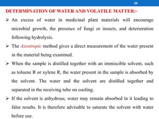 DETERMINATION OF WATER AND VOLATILE MATTER:-
 An excess of water in medicinal plant materials will encourage
microbial growth, the presence of fungi or insects, and deterioration
following hydrolysis.
 The Azeotropic method gives a direct measurement of the water present
in the material being examined.
 When the sample is distilled together with an immiscible solvent, such
as toluene R or xylene R, the water present in the sample is absorbed by
the solvent. The water and the solvent are distilled together and
separated in the receiving tube on cooling.
 If the solvent is anhydrous, water may remain absorbed in it leading to
false results. It is therefore advisable to saturate the solvent with water
before use.
20
 