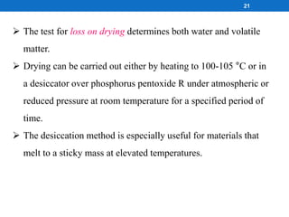  The test for loss on drying determines both water and volatile
matter.
 Drying can be carried out either by heating to 100-105 °C or in
a desiccator over phosphorus pentoxide R under atmospheric or
reduced pressure at room temperature for a specified period of
time.
 The desiccation method is especially useful for materials that
melt to a sticky mass at elevated temperatures.
21
 