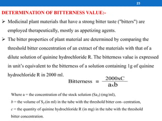 DETERMINATION OF BITTERNESS VALUE:-
 Medicinal plant materials that have a strong bitter taste ("bitters") are
employed therapeutically, mostly as appetizing agents.
 The bitter properties of plant material are determined by comparing the
threshold bitter concentration of an extract of the materials with that of a
dilute solution of quinine hydrochloride R. The bitterness value is expressed
in unit’s equivalent to the bitterness of a solution containing 1g of quinine
hydrochloride R in 2000 ml.
Where a = the concentration of the stock solution (SaT) (mg/ml),
b = the volume of ST (in ml) in the tube with the threshold bitter con- centration,
c = the quantity of quinine hydrochloride R (in mg) in the tube with the threshold
bitter concentration.
Bitterness
2000xC
axb
=
23
 