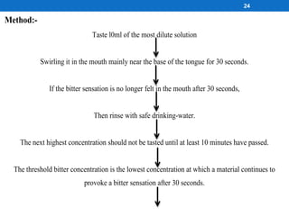 24
Method:-
Taste l0ml of the most dilute solution
Swirling it in the mouth mainly near the base of the tongue for 30 seconds.
If the bitter sensation is no longer felt in the mouth after 30 seconds,
Then rinse with safe drinking-water.
The next highest concentration should not be tasted until at least 10 minutes have passed.
The threshold bitter concentration is the lowest concentration at which a material continues to
provoke a bitter sensation after 30 seconds.
 