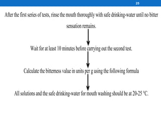 25
After the first series of tests, rinse the mouth thoroughlywith safe drinking-water until no bitter
sensation remains.
Wait for at least 10 minutes before carryingout the second test.
Calculate the bitterness value in units per gusingthe following formula
All solutions and the safe drinking-water for mouth washingshould be at 20-25 °C.
 