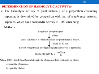 DETERMINATION OF HAEMOLYTIC ACTIVITY:-
 The haemolytic activity of plant materials, or a preparation containing
saponins, is determined by comparison with that of a reference material,
saponins, which has a haemolytic activity of 1000 units per g.
Method:-
Suspension of erythrocytes
Mixed
Equal volumes of a serial dilution of the plant material extract.
Stand for 10 min
Lowest concentration to effect complete haemolysis is determined
Haemolytic activity =
1000xa
b
Where 1000 = the defined haemolytic activity of saponins R in relation to ox blood,
a= quantity of saponins
b= quantity of drug
26
 