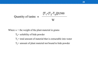 Where w = the weight of the plant material in grams
T0= solubility of hide powder
T1= total amount of material that is extractable into water
T2= amount of plant material not bound to hide powder
Quantity of tanins =
[T1-(T2-T0)]X500
W
29
 