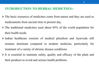 The basic resources of medicines come from nature and they are used as
medicaments from ancient time to present day.
 The traditional medicines used about 85% of the world population for
their health needs.
 Indian healthcare consists of medical pluralism and Ayurveda still
remains dominant compared to modern medicine, particularly for
treatment of a variety of chronic disease conditions
 It is essential to maintain safety, quality and efficacy of the plant and
their products to avoid and serious health problems
INTRODUCTION TO HERBAL MEDICINES:-
3
 