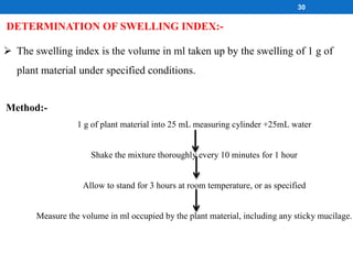 DETERMINATION OF SWELLING INDEX:-
 The swelling index is the volume in ml taken up by the swelling of 1 g of
plant material under specified conditions.
Method:-
1 g of plant material into 25 mL measuring cylinder +25mL water
Shake the mixture thoroughly every 10 minutes for 1 hour
Allow to stand for 3 hours at room temperature, or as specified
Measure the volume in ml occupied by the plant material, including any sticky mucilage.
30
 