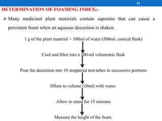 DETERMINATION OF FOAMING INDEX:-
 Many medicinal plant materials contain saponins that can cause a
persistent foam when an aqueous decoction is shaken.
1 g of the plant material + 100ml of water (500mL conical flask)
Cool and filter into a 100-ml volumetric flask
Pour the decoction into 10 stoppered test-tubes in successive portions
Dilute to volume (10ml) with water.
Allow to stand for 15 minutes
Measure the height of the foam.
31
 