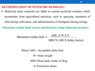 DETERMINATION OF PESTICIDE RESIDUES:-
 Medicinal plant materials are liable to contain pesticide residues which
accumulate from agricultural practices, such as spraying, treatment of
soils during cultivation, and administration of fumigants during storage.
Maximum residue limit can be calculated by using following formula:-
Where ADL= Acceptable daily limit
W= body weight
MDI=Mean daily intake of drug
E=Extraction factor
Maximum residue limit =
MDI X (100 X Safety factor)
ADL X W X E
32
 