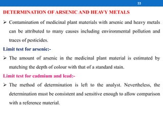  Contamination of medicinal plant materials with arsenic and heavy metals
can be attributed to many causes including environmental pollution and
traces of pesticides.
Limit test for arsenic:-
 The amount of arsenic in the medicinal plant material is estimated by
matching the depth of colour with that of a standard stain.
Limit test for cadmium and lead:-
 The method of determination is left to the analyst. Nevertheless, the
determination must be consistent and sensitive enough to allow comparison
with a reference material.
DETERMINATION OF ARSENIC AND HEAVY METALS
33
 