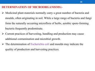 DETERMINATION OF MICROORGANISMS:-
 Medicinal plant materials normally carry a great number of bacteria and
moulds, often originating in soil. While a large range of bacteria and fungi
form the naturally occurring microflora of herbs, aerobic spore-forming
bacteria frequently predominate.
 Current practices of harvesting, handling and production may cause
additional contamination and microbial growth.
 The determination of Escherichia coli and moulds may indicate the
quality of production and harvesting practices.
35
 