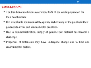 CONCLUSION:-
 The traditional medicines cater about 85% of the world population for
their health needs.
 It is essential to maintain safety, quality and efficacy of the plant and their
products to avoid and serious health problems.
 Due to commercialization, supply of genuine raw material has become a
challenge.
 Properties of botanicals may have undergone change due to time and
environmental factors.
37
 