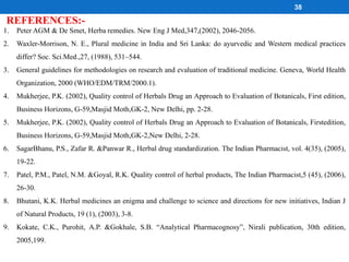 REFERENCES:-
38
1. Peter AGM & De Smet, Herba remedies. New Eng J Med,347,(2002), 2046-2056.
2. Waxler-Morrison, N. E., Plural medicine in India and Sri Lanka: do ayurvedic and Western medical practices
differ? Soc. Sci.Med.,27, (1988), 531–544.
3. General guidelines for methodologies on research and evaluation of traditional medicine. Geneva, World Health
Organization, 2000 (WHO/EDM/TRM/2000.1).
4. Mukherjee, P.K. (2002), Quality control of Herbals Drug an Approach to Evaluation of Botanicals, First edition,
Business Horizons, G-59,Masjid Moth,GK-2, New Delhi, pp. 2-28.
5. Mukherjee, P.K. (2002), Quality control of Herbals Drug an Approach to Evaluation of Botanicals, Firstedition,
Business Horizons, G-59,Masjid Moth,GK-2,New Delhi, 2-28.
6. SagarBhanu, P.S., Zafar R. &Panwar R., Herbal drug standardization. The Indian Pharmacist, vol. 4(35), (2005),
19-22.
7. Patel, P.M., Patel, N.M. &Goyal, R.K. Quality control of herbal products, The Indian Pharmacist,5 (45), (2006),
26-30.
8. Bhutani, K.K. Herbal medicines an enigma and challenge to science and directions for new initiatives, Indian J
of Natural Products, 19 (1), (2003), 3-8.
9. Kokate, C.K., Purohit, A.P. &Gokhale, S.B. “Analytical Pharmacognosy”, Nirali publication, 30th edition,
2005,199.
 