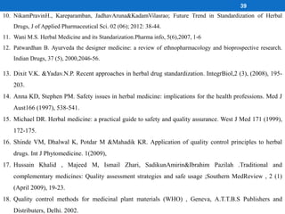 39
10. NikamPravinH., Kareparamban, JadhavAruna&KadamVilasrao; Future Trend in Standardization of Herbal
Drugs, J of Applied Pharmaceutical Sci. 02 (06); 2012: 38-44.
11. Wani M.S. Herbal Medicine and its Standarization.Pharma info, 5(6),2007, 1-6
12. Patwardhan B. Ayurveda the designer medicine: a review of ethnopharmacology and bioprospective research.
Indian Drugs, 37 (5), 2000,2046-56.
13. Dixit V.K. &Yadav.N.P. Recent approaches in herbal drug standardization. IntegrBiol,2 (3), (2008), 195-
203.
14. Anna KD, Stephen PM. Safety issues in herbal medicine: implications for the health professions. Med J
Aust166 (1997), 538-541.
15. Michael DR. Herbal medicine: a practical guide to safety and quality assurance. West J Med 171 (1999),
172-175.
16. Shinde VM, Dhalwal K, Potdar M &Mahadik KR. Application of quality control principles to herbal
drugs. Int J Phytomedicine. 1(2009),
17. Hussain Khalid , Majeed M, Ismail Zhari, SadikunAmirin&Ibrahim Pazilah .Traditional and
complementary medicines: Quality assessment strategies and safe usage ;Southern MedReview , 2 (1)
(April 2009), 19-23.
18. Quality control methods for medicinal plant materials (WHO) , Geneva, A.T.T.B.S Publishers and
Distributers, Delhi. 2002.
 