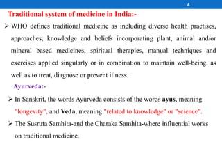  WHO defines traditional medicine as including diverse health practises,
approaches, knowledge and beliefs incorporating plant, animal and/or
mineral based medicines, spiritual therapies, manual techniques and
exercises applied singularly or in combination to maintain well-being, as
well as to treat, diagnose or prevent illness.
Traditional system of medicine in India:-
4
 In Sanskrit, the words Ayurveda consists of the words ayus, meaning
"longevity", and Veda, meaning "related to knowledge" or "science".
 The Susruta Samhita-and the Charaka Samhita-where influential works
on traditional medicine.
Ayurveda:-
 