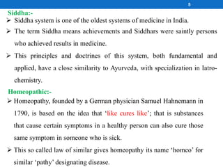 5
 Siddha system is one of the oldest systems of medicine in India.
 The term Siddha means achievements and Siddhars were saintly persons
who achieved results in medicine.
 This principles and doctrines of this system, both fundamental and
applied, have a close similarity to Ayurveda, with specialization in Iatro-
chemistry.
Siddha:-
Homeopathic:-
 Homeopathy, founded by a German physician Samuel Hahnemann in
1790, is based on the idea that ‘like cures like’; that is substances
that cause certain symptoms in a healthy person can also cure those
same symptom in someone who is sick.
 This so called law of similar gives homeopathy its name ‘homeo’ for
similar ‘pathy’ designating disease.
 