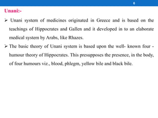 6
 Unani system of medicines originated in Greece and is based on the
teachings of Hippocrates and Gallen and it developed in to an elaborate
medical system by Arabs, like Rhazes.
 The basic theory of Unani system is based upon the well- known four -
humour theory of Hippocrates. This presupposes the presence, in the body,
of four humours viz., blood, phlegm, yellow bile and black bile.
Unani:-
 