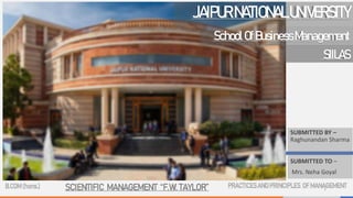 SUBMITTED BY –
Raghunandan Sharma
SUBMITTED TO –
Mrs. Neha Goyal
JAIPURNATIONALUNIVERSITY
1
SchoolOfBusinessManagement
SIILAS
B.COM (hons.) SCIENTIFIC MANAGEMENT “F.W. TAYLOR” PRACTICESAND PRINCIPLES OF MANAGEMENT
 