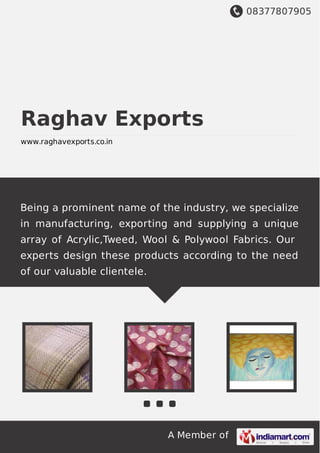 08377807905
A Member of
Raghav Exports
www.raghavexports.co.in
Being a prominent name of the industry, we specialize
in manufacturing, exporting and supplying a unique
array of Acrylic,Tweed, Wool & Polywool Fabrics. Our
experts design these products according to the need
of our valuable clientele.
 
