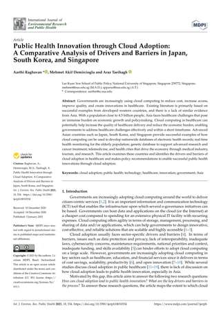 International Journal of
Environmental Research
and Public Health
Article
Public Health Innovation through Cloud Adoption:
A Comparative Analysis of Drivers and Barriers in Japan,
South Korea, and Singapore
Aarthi Raghavan * , Mehmet Akif Demircioglu and Araz Taeihagh
Citation: Raghavan, A.;
Demircioglu, M.A.; Taeihagh, A.
Public Health Innovation through
Cloud Adoption: A Comparative
Analysis of Drivers and Barriers in
Japan, South Korea, and Singapore.
Int. J. Environ. Res. Public Health 2021,
18, 334. https://doi.org/10.3390/
ijerph18010334
Received: 10 December 2020
Accepted: 18 December 2020
Published: 5 January 2021
Publisher’s Note: MDPI stays neu-
tral with regard to jurisdictional clai-
ms in published maps and institutio-
nal afﬁliations.
Copyright: © 2021 by the authors. Li-
censee MDPI, Basel, Switzerland.
This article is an open access article
distributed under the terms and con-
ditions of the Creative Commons At-
tribution (CC BY) license (https://
creativecommons.org/licenses/by/
4.0/).
Lee Kuan Yew School of Public Policy, National University of Singapore, Singapore 259772, Singapore;
mehmet@nus.edu.sg (M.A.D.); spparaz@nus.edu.sg (A.T.)
* Correspondence: aarthir@u.nus.edu
Abstract: Governments are increasingly using cloud computing to reduce cost, increase access,
improve quality, and create innovations in healthcare. Existing literature is primarily based on
successful examples from developed western countries, and there is a lack of similar evidence
from Asia. With a population close to 4.5 billion people, Asia faces healthcare challenges that pose
an immense burden on economic growth and policymaking. Cloud computing in healthcare can
potentially help increase the quality of healthcare delivery and reduce the economic burden, enabling
governments to address healthcare challenges effectively and within a short timeframe. Advanced
Asian countries such as Japan, South Korea, and Singapore provide successful examples of how
cloud computing can be used to develop nationwide databases of electronic health records; real-time
health monitoring for the elderly population; genetic database to support advanced research and
cancer treatment; telemedicine; and health cities that drive the economy through medical industry,
tourism, and research. This article examines these countries and identiﬁes the drivers and barriers of
cloud adoption in healthcare and makes policy recommendations to enable successful public health
innovations through cloud adoption.
Keywords: cloud adoption; public health; technology; healthcare; innovation; government; Asia
1. Introduction
Governments are increasingly adopting cloud computing around the world to deliver
citizen-centric services [1,2]. It is an important information and communication technology
(ICT) tool that enables the infrastructure upon which several e-governance initiatives can
be based. Governments can host data and applications on the cloud (or the Internet) at
a cheaper cost compared to spending for an extensive physical IT facility with recurring
expenses. Cloud computing offers agility in terms of storage, management, processing, and
sharing of data and/or applications, which can help governments to design innovative,
cost-effective, and reliable solutions that are scalable and highly accessible [1–3].
Cloud adoption usually faces sector-speciﬁc drivers and barriers [4]. In terms of
barriers, issues such as data protection and privacy, lack of interoperability, inadequate
laws, cybersecurity concerns, maintenance requirements, national priorities and context,
inadequate funding, and skills availability [5] can hinder efforts to adopt cloud computing
on a large scale. However, governments are increasingly adopting cloud computing in
key sectors such as healthcare, education, and ﬁnancial services since it delivers in terms
of cost savings, scalability, productivity [6], and open innovation [7–10]. While several
studies discuss cloud adoption in public healthcare [11–19], there is lack of discussion on
how cloud adoption leads to public health innovation, especially in Asia.
Motivated by this gap, this article aims to answer the following two research questions:
How can cloud adoption lead to public health innovation? What are the key drivers and barriers in
the process? To answer these research questions, the article maps the extent to which cloud
Int. J. Environ. Res. Public Health 2021, 18, 334. https://doi.org/10.3390/ijerph18010334 https://www.mdpi.com/journal/ijerph
 